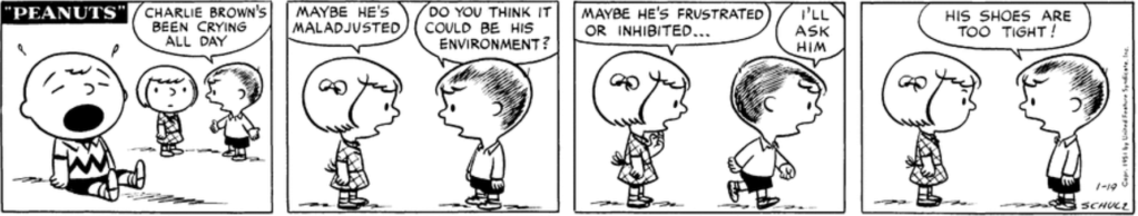 Shermy and Patty look on in the background as Charlie Brown bawls. They wonder why he's crying: "Maybe he's maladjusted." "Do you think it could be his environment?" "Maybe he's frustrated or inhibited..." Shermy walks out of frame—"I'll ask him"—and returns in the last panel: "His shoes are too tight!"