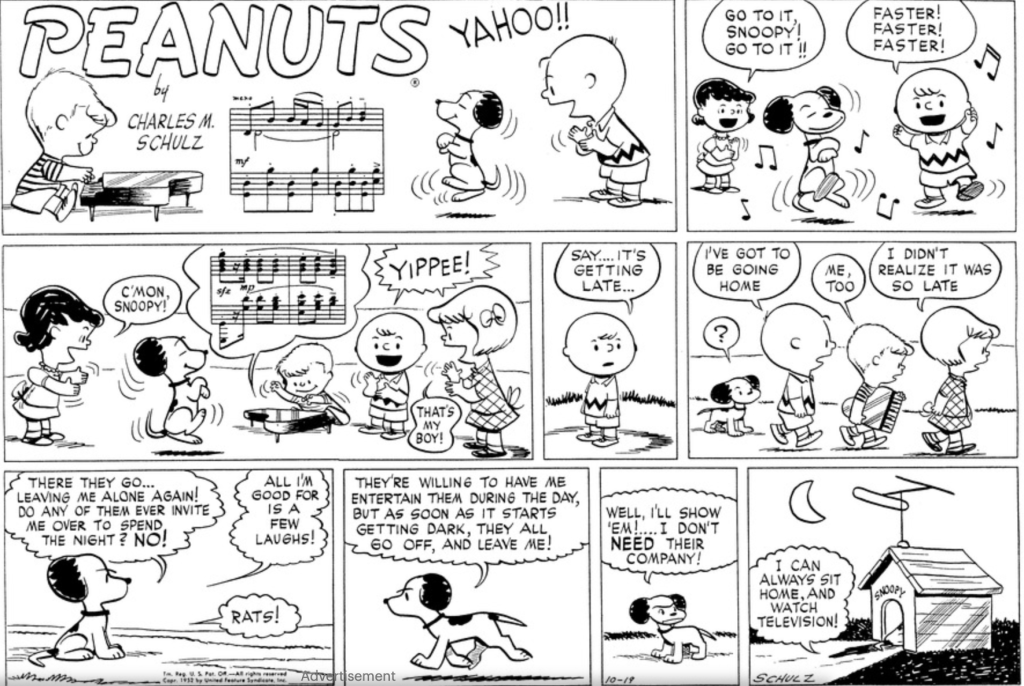 A Sunday strip: Schroeder plays the piano while Snoopy dances on his hind legs as the kids cheer him on. After a few panels, they notice that it's getting late and make their way home as Snoopy watches, looking at first puzzled and then angry. "There they go..." he thinks, "Leaving me alone again! Do any of them ever invite me over to spend the night? NO! All I'm good for is a few laughs! Rats! They're willing to have me entertain them during the day," he continues as he walks, "but as soon as it starts getting dark, they all go off, and leave me! Well, I'll show 'em!.... I don't NEED their company!" In the last panel, we see Snoopy's doghouse (three-dimensional, with the front visible). There's a crescent moon in the sky and an antenna on top of the doghouse. Snoopy is partially visible sitting in the doorway, with a little shadow stretching onto the grass behind him. A thought balloon emerging from the house reads: "I can always sit home, and watch television!"