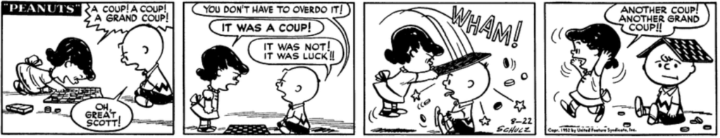Lucy triumphantly beats Charlie Brown at checkers: "A coup! A coup! A grand coup!" "Oh, great Scott! You don't have to overdo it!" "It was a coup!" Lucy insists, angry now. "It was not!" Charlie Brown retorts. "It was luck!" Lucy hits Charlie Brown over the head with the checkerboard (WHAM!) with such force that she bounces off the ground, then runs away exuberantly, beaming: "Another coup! Another grand coup!!"