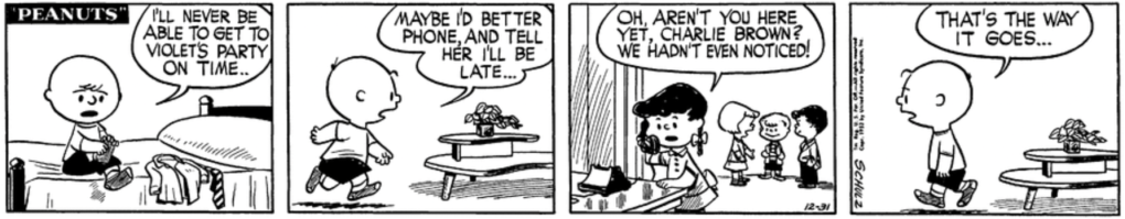 Charlie Brown is putting on his socks, looking worried: "I'll never be able to get to Violet's party on time.. Maybe I'd better phone, and tell her I'll be late..." Violet, on the other end with a small group of kids chatting pleasantly behind her, blandly replies: "Oh, aren't you here yet, Charlie Brown? We hadn't even noticed!" Charlie Brown sadly walks away: "That's the way it goes..."
