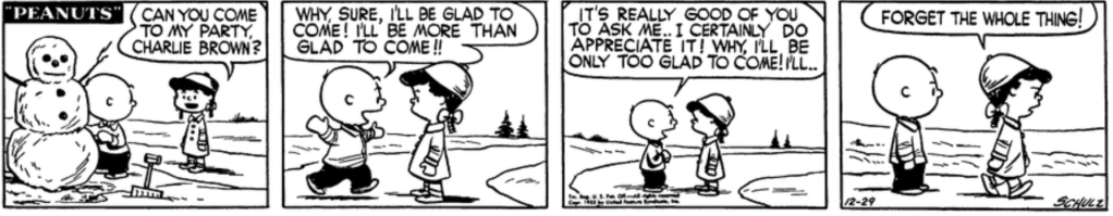 Violet interrupts Charlie Brown's work on a snowman to ask him if he can come to her party. "Why, sure," he says exuberantly, arms outstretched, "I'll be glad to come! I'll be more than glad to come!! It's really good of you to ask me.. I certainly do appreciate it! Why, I'll be only too glad to come! I'll..." Violet walks away in disgust: "Forget the whole thing!"