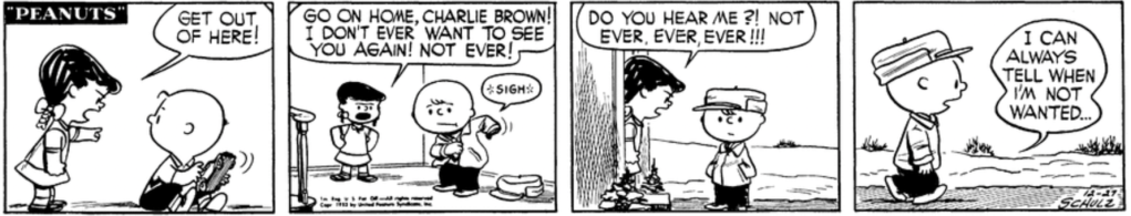 Violet is yelling at Charlie Brown: "Get out of here! Go on home, Charlie Brown! I don't ever want to see you again! Not ever!" Charlie Brown sighs as he puts on his coat. As he stands at the threshold of Violet's house, she repeats: "Do you hear me?! Not ever, ever, ever!!!" Walking away, Charlie Brown muses: "I can always tell when I'm not wanted..."