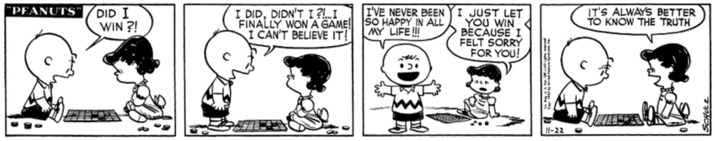 Charlie Brown and Lucy are facing each other in checkers again. Charlie Brown: "Did I win?! I did, didn't I?!... I finally won a game! I can't believe it! I've never been so happy in all my life!!!" Leaning casually on one arm, Lucy informs him: "I just let you win because I felt sorry for you!" Charlie Brown sits back down, looking dejected, as Lucy adds with a bright smile: "It's always better to know the truth"