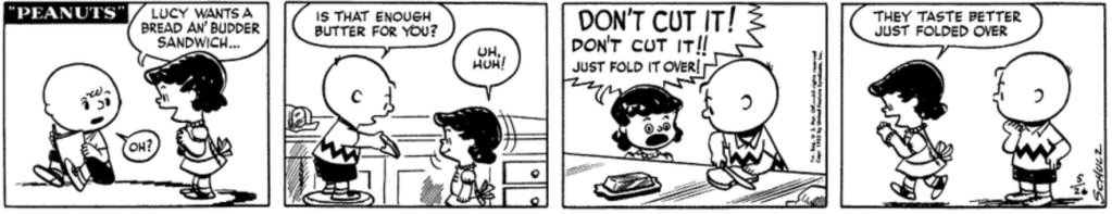 Lucy, still referring to herself in the third person, asks Charlie Brown sweetly for a "bread an' budder sandwich". He complies, but as he begins to cut the sandwich in half, a horrified Lucy screams: "DON'T CUT IT! Don't cut it!! Just fold it over!" Charlie Brown looks a bit puzzled as he watches her walk away with her sandwich, explaining contentedly: "They taste better just folded over"