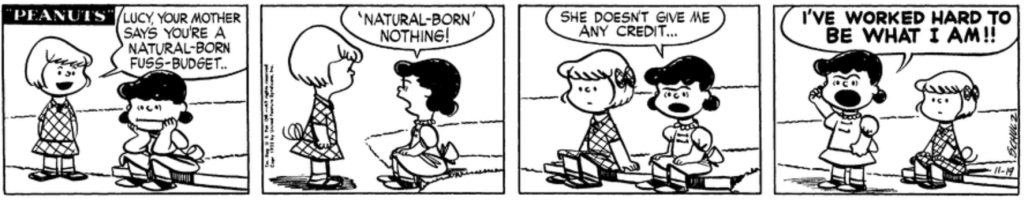 As Lucy sits on the curb looking glum, Patty announces: "Lucy, your mother says you're a natural-born fuss-budget." "'Natural-born' nothing!" Lucy retorts. "She doesn't give me any credit... I've worked hard to be what I am!!"