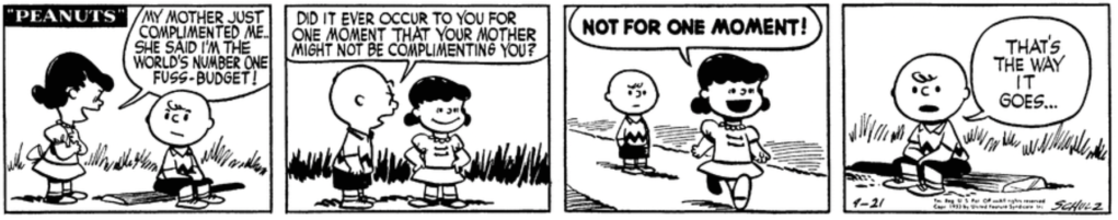 "My mother just complimented me," Lucy tells Charlie Brown proudly. "She said I'm the world's number one fuss-budget!" Charlie Brown: "Did it ever occur to you for one moment that your mother might not be complimenting you?" "Not for one moment!" "That's the way it goes," Charlie Brown says to no one in particular.