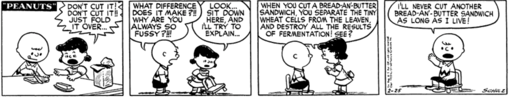 As Charlie Brown makes Lucy a sandwich, she once again yells: "Don't cut it! Don't cut it!! Just fold it over..." "What difference does it make?!!" Charlie Brown snaps. "Why are you always so fussy?!!!" "Look," Lucy says patiently, pulling up a chair: "Sit down here, and I'll try to explain... When you cut a bread-an'-butter sandwich, you separate the tiny wheat cells from the leaven, and destroy all the result of fermentation! See?" A nonplussed Charlie Brown raises his right hand and swears: "I'll never cut another bread-an'-butter sandwich as long as I live!"