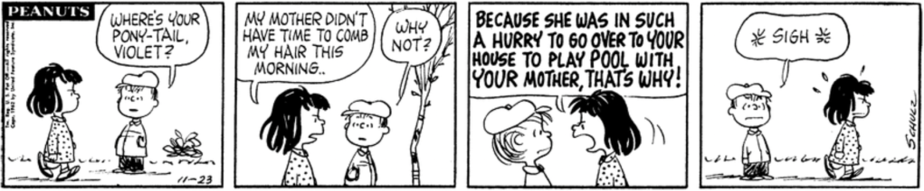 A girl with dark hair hanging messily around her ears walks by. "Where's your pony-tail, Violet?" Linus asks. "My mother didn't have time to comb my hair this morning," Violet replies, scowling. "Why not?" "BECAUSE SHE WAS IN SUCH A HURRY TO GO OVER TO YOUR HOUSE TO PLAY POOL WITH *YOUR* MOTHER, THAT'S WHY!" Linus sighs.