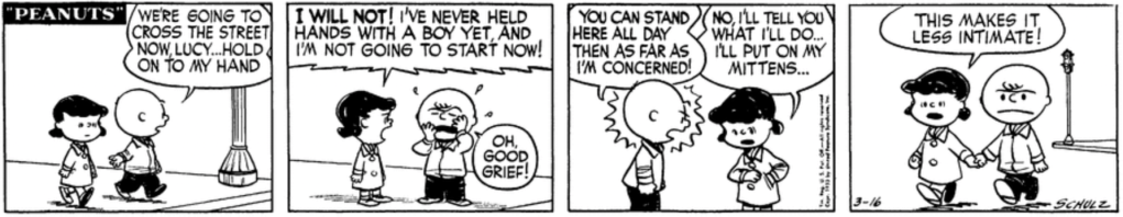 "We're going to cross the street now, Lucy," Charlie Brown says; "hold on to my hand." "I WILL NOT!" Lucy shouts, indignant. "I've never held hands with a boy yet, and I'm not going to start now!" "Oh, good grief!" Charlie Brown groans. "You can stand here all day then as far as I'm concerned!" "No, I'll tell you what I'll do," Lucy says: "I'll put on my mittens... This makes it less intimate!"