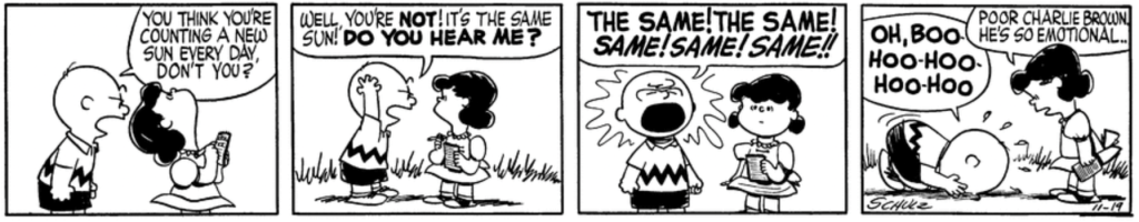 As Lucy looks up at the sky with her notepad, Charlie Brown harangues her: "You think you're counting a new sun every day, don't you? Well, you're NOT! It's the same sun! Do you hear me? THE SAME! THE SAME! SAME! SAME! SAME!!" Charlie Brown collapses on the ground sobbing. "Poor Charlie Brown," Lucy says blandly: "He's so emotional..."