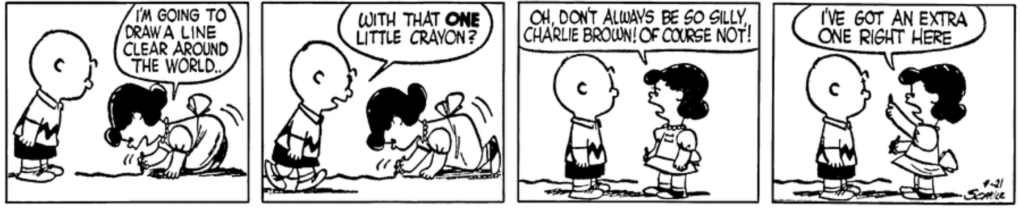 Lucy is on her hands and knees, drawing a line on the ground. "I'm going to draw a line clear around the world," she says. Charlie Brown: "With that ONE little crayon?" "Oh, don't always be so silly, Charlie Brown! Of course not! I've got an extra one right here"