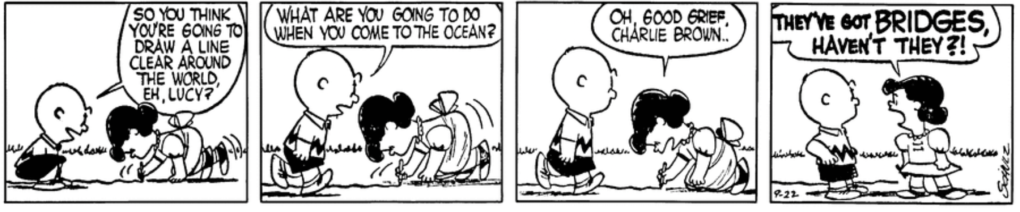"So you think you're going to draw a line clear around the world, eh, Lucy?" Charlie Brown says, looking amused. "What are you going to do when you come to the ocean?" "Oh, good grief, Charlie Brown," Lucy says impatiently: "They've got BRIDGES, haven't they?!"