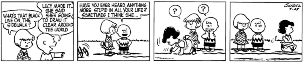 Patty approaches Charlie Brown: "What's that black line on the sidewalk?" "Lucy made it," Charlie Brown explains, pointing to the right. "Have you ever heard anything more stupid in all your life? Sometimes I think she..." As Charlie Brown speaks, we see Lucy's feet emerge into the frame from the left; she scoots into the frame drawing her line until it meets her starting point. As Lucy walks away, Patty looks confused and Charlie Brown stricken.
