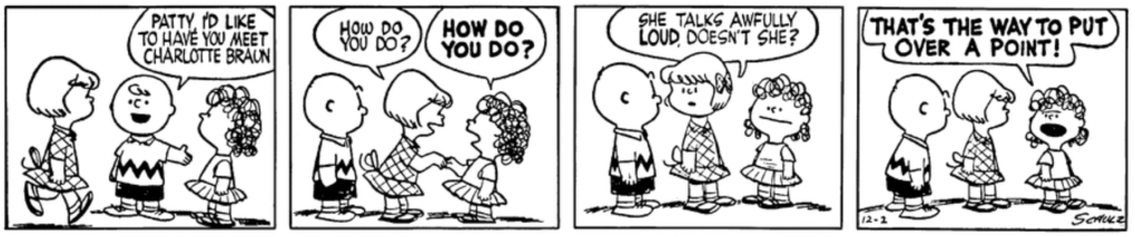 Charlie Brown introduces Patty to Charlotte Braun, who greets her with a cheerful "HOW DO YOU DO?" Patty turns to Charlie Brown: "She talks awfully loud, doesn't she?" Charlotte, peevishly: "THAT'S THE WAY TO PUT OVER A POINT!"