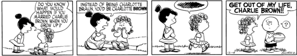 "Do you know what would happen if you married Charlie Brown when you grow up?" Violet asks Charlotte. "Instead of being Charlotte Braun, you'd be Charlotte BROWN." Charlotte looks horrified and storms off as Violet watches with a triumphant smile, arms folded. In the last panel, a puzzled Charlie Brown, holding a football, is interrupted by Charlotte: "GET OUT OF MY LIFE, CHARLIE BROWN!!"