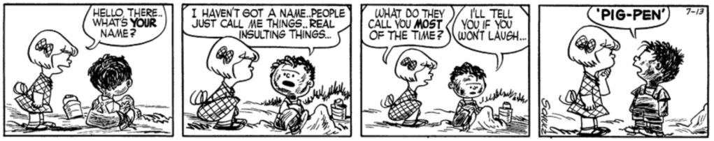 Patty approaches a filthy child playing in the dirt: "Hello there.. What's your name?" "I haven't got a name," he says with an aggrieved expression. "People just call me things.. real insulting things..." "What do they call you most of the time?" Patty asks. "I'll tell you if you won't laugh... 'PIG-PEN'"