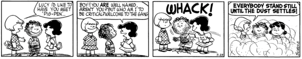 Patty introduces Lucy to Pig-Pen. "Boy!!" Lucy marvels: "You ARE well named, aren't you? But who am I to be critical? Welcome to the gang." She slaps him on the back jovially, dislodging a huge cloud of dirt. Patty yells: "Everybody stand still until the dust settles!"