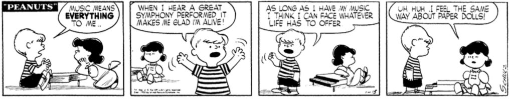 At his piano, Schroeder explains to Lucy: "Music means EVERYTHING to me.. When I hear a great symphony performed, it makes me glad I'm alive! As long as I have my music I think I can face whatever life has to offer." "Uh huh," Lucy says: "I feel the same way about paper dolls!"