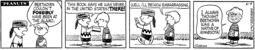 Charlie Brown, wearing a Davy Crockett hat, snaps at Schroeder: "Beethoven couldn't POSSIBLY have been at the Alamo.. This book says he was never in the United States! THERE!" "Well, I'll be! How embarrassing.." Schroeder says, blushing with a sheepish smile: "I always thought Beethoven was a native of Minnesota!"