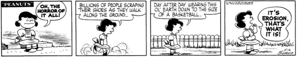 "Oh, the horror of it all!" Lucy says to herself grimly. "Billions of people scraping their shoes as they walk along the ground..." (Lucy herself is kicking up a dust cloud as she walks.) "Day after day wearing this ol' Earth down to the size of a basketball.." Lucy shakes her fist: "It's erosion, that's what it is!"