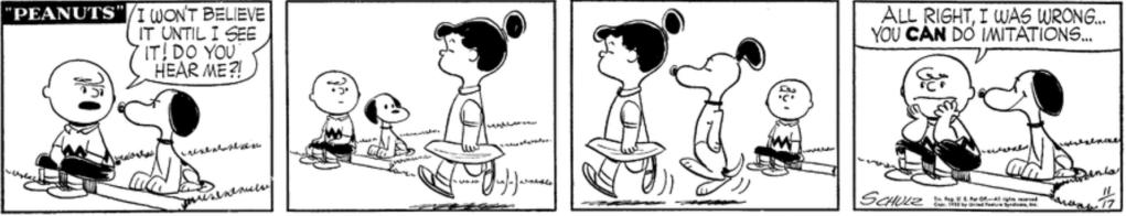 Charlie Brown and Snoopy are sitting next to each other on the curb, apparently arguing. "I won't believe it until I see it! Do you hear me?!" Charlie Brown snaps. The pair notices Violet walking by in the distance, and Snoopy starts walking behind her with the same haughty expression, making his ears look like her ponytail. "All right, I was wrong..." Charlie Brown admits as Snoopy beams at him. "You CAN do imitations..."
