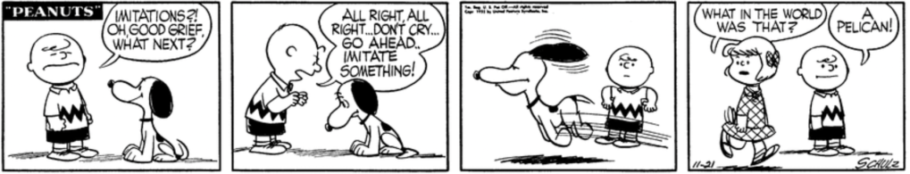 "Imitations?!" Charlie Brown exclaims as Snoopy looks at him imploringly. "Oh, good grief, what next?" When Snoopy looks sad: "All right, all right... don't cry... go ahead.. Imitate something!" Snoopy leaps out of the frame as though he's flying, bulging out his lower jaw. "What in the world was that?" Patty asks as she approaches. Charlie Brown: "A pelican!"