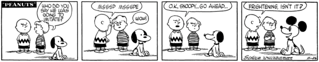 Schroeder and Charlie Brown are watching Snoopy from a slight distance. Schroeder: "Who did you say he was going to imitate?" Charlie Brown whispers in Schroeder's ear: "Msssp Mssspe." "Wow!" "Ok, Snoopy," Charlie Brown says, "go ahead..." In the last panel, Snoopy's doing an unmistakable Mickey Mouse. Charlie Brown turns to Schroeder: "Frightening, isn't it?"