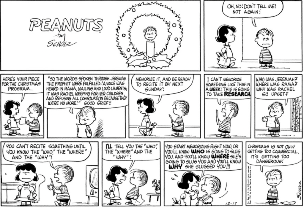 Lucy hands Linus his "piece for the Christmas program": "So the words spoken through Jeremiah the prophet were fulfilled: 'A voice was heard in Rama, wailing and loud laments; it was Rachel weeping for her children, and refusing all consolation because they were no more." "Memorize it," Lucy tells him, "and be ready to recite it by next Sunday." "I can't memorize something like this in a week!" Linus protests. "This is going to take RESEARCH. Who was Jeremiah? Where was Rama? Why was Rachel so upset? You can't recite something until you know the 'who,' the 'where,' and the 'why'!" "I'LL tell you the 'who,' the 'where' and the 'why'!" Lucy snaps. "You start memorizing right now, or you'll know WHO is going to slug you, and you'll know WHERE she's going to slug you and you'll know WHY she slugged you!!!" Linus, cowed: "Christmas is not only getting too commercial, it's getting too dangerous!"