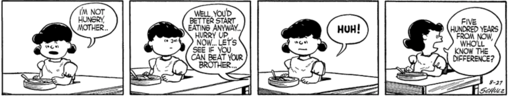 Lucy, wearing a bib, looks at a dish with dissatisfaction: "I'm not hungry, Mother.." "Well, you'd better start eating anyway," a voice says from out of frame. "Hurry up, now... Let's see if you can beat your brother..." "HUH!" Lucy huffs. "Five hundred years from now, who'll know the difference?"