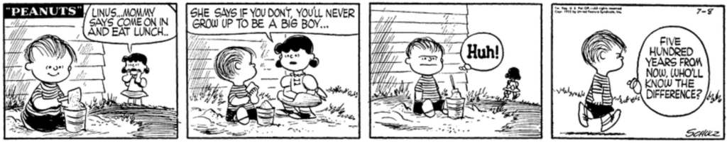 Lucy calls to Linus, who is playing outside: "Mommy says come on in and eat lunch.. She says if you don't, you'll never go up to be a big boy..." "Huh!" Linus thinks to himself sulkily: "Five hundred years from now, who'll know the difference?"