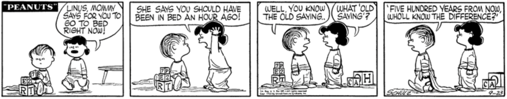 Lucy approaches Linus, who is playing with blocks; both are wearing pajamas with feet. "Linus, Mommy says for you to go to bed right now! She says you should have been in bed an hour ago!" "Well, you know the old saying," Linus says. "What 'old saying'?" Linus, dragging his blanket off to bed: "'Five hundred years from now, who'll know the difference?'"