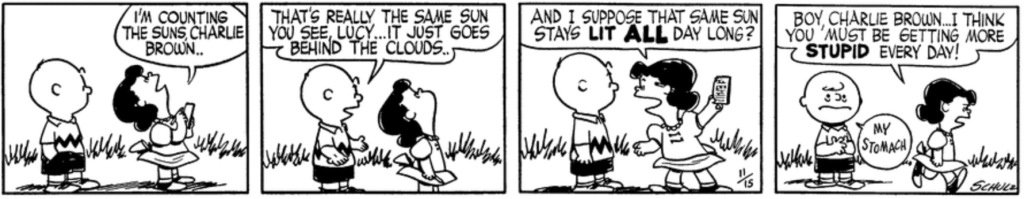 Lucy looks up at the sky holding a notepad: "I'm counting the suns, Charlie Brown." Charlie Brown: "That's really the same sun you see, Lucy... It just goes behind the clouds.." Lucy whirls around with an incredulous grin: "And I suppose that same sun stays lit ALL day long? Boy, Charlie Brown ... I think you must be getting more stupid every day!" Charlie Brown has a nauseated expression: "My stomach"