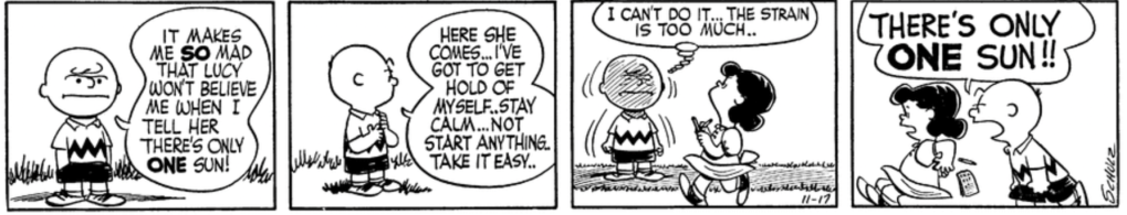 Charlie Brown stands alone in the frame talking to himself: "It makes me SO mad that Lucy won't believe me when I tell her there's only ONE sun! Here she comes... I've got to get hold of myself..stay calm...not start anything..take it easy.." As Lucy walks by obliviously, Charlie Brown grimaces, thinking: "I can't do it... The strain is too much.." He wheels around and screams at Lucy: "There's only ONE sun!!"