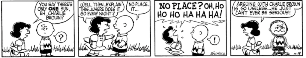Lucy: "You say there's only ONE sun, eh, Charlie Brown? Well, then.. explain this.. Where does it go every night?" Charlie Brown, taken aback: "No place .. it ..." "NO PLACE?" Lucy responds, laughing riotously. "Arguing with Charlie Brown is so useless... He just can't ever be serious!" (Charlie Brown shudders.)
